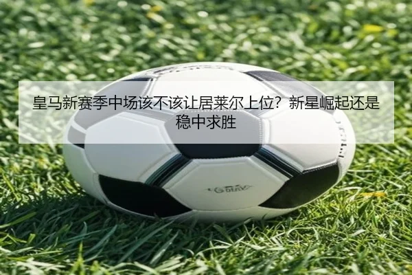 皇马新赛季中场该不该让居莱尔上位？新星崛起还是稳中求胜