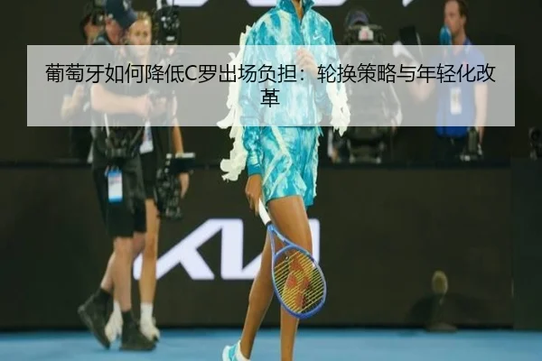 葡萄牙如何降低C罗出场负担：轮换策略与年轻化改革