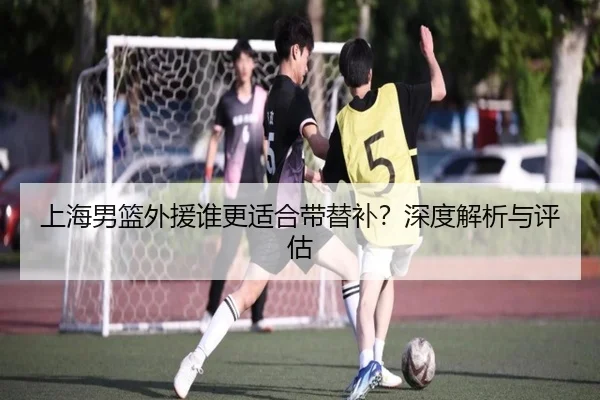 上海男篮外援谁更适合带替补？深度解析与评估
