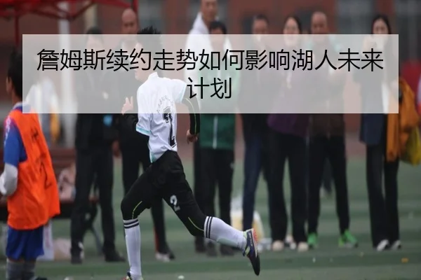 詹姆斯续约走势如何影响湖人未来计划