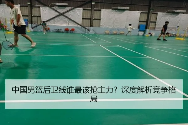 中国男篮后卫线谁最该抢主力？深度解析竞争格局